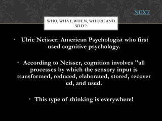 NEXT
           WHO, WHAT, WHEN, WHERE AND
                      WHY?


• Ulric Neisser: American Psychologist who first
           used cognitive psychology.

 • According to Neisser, cognition involves "all
      processes by which the sensory input is
 transformed, reduced, elaborated, stored, recover
                   ed, and used.

     • This type of thinking is everywhere!
 