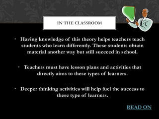 IN THE CLASSROOM


• Having knowledge of this theory helps teachers teach
  students who learn differently. These students obtain
     material another way but still succeed in school.

 • Teachers must have lesson plans and activities that
        directly aims to these types of learners.

• Deeper thinking activities will help fuel the success to
                 these type of learners.

                                                  READ ON
 