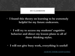 MY CLASSROOM



• I found this theory on learning to be extremely
         helpful for my future endeavors.

  • I will try to access my students’ cognitive
   behavior and direct my lesson plans to all of
                those thinking styles.

• I will not give busy work, everything is useful!

                              ALMOST THERE KEEP GOING
 