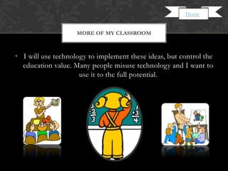Home


                    MORE OF MY CLASSROOM



• I will use technology to implement these ideas, but control the
  education value. Many people misuse technology and I want to
                     use it to the full potential.
 