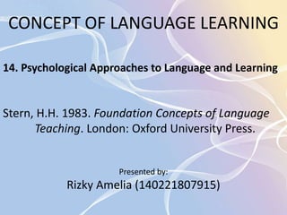 CONCEPT OF LANGUAGE LEARNING 
14. Psychological Approaches to Language and Learning 
Stern, H.H. 1983. Foundation Concepts of Language 
Teaching. London: Oxford University Press. 
Presented by: 
Rizky Amelia (140221807915) 
 