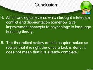 Conclusion: 
4. All chronological events which brought intelectual 
conflict and disorientation somehow give 
improvement concepts to psychology in language 
teaching theory. 
5. The theoretical review on this chapter makes us 
realize that it is right the once a task is done, it 
does not mean that it is already complete. 
 