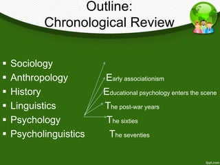 Outline: 
Chronological Review 
 Sociology 
 Anthropology Early associationism 
 History Educational psychology enters the scene 
 Linguistics The post-war years 
 Psychology The sixties 
 Psycholinguistics The seventies 
 