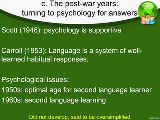 c. The post-war years: 
turning to psychology for answers 
Scott (1946): psychology is supportive 
Carroll (1953): Language is a system of well-learned 
habitual responses. 
Psychological issues: 
1950s: optimal age for second language learner 
1960s: second language learning 
Did not develop, said to be oversimplified 
 