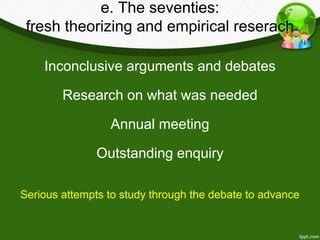e. The seventies: 
fresh theorizing and empirical reserach 
Inconclusive arguments and debates 
Research on what was needed 
Annual meeting 
Outstanding enquiry 
Serious attempts to study through the debate to advance 
 