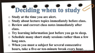 o Study at the time you are alert.
o Study about lecture topics immediately before class.
o Review and correct class notes immediately after
class.
o Try learning information just before you go to sleep.
o Schedule many short study sessions rather than a few
long ones.
o When you must a subject for several consecutive
hours, take a five-or ten-minute break every hour.
 