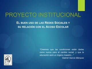 PROYECTO INSTITUCIONAL
EL BUEN USO DE LAS REDES SOCIALES Y
SU RELACIÓN CON EL ACOSO ESCOLAR
“Creemos que las condiciones están dadas
como nunca para el cambio social, y que la
educación será un órgano maestro…”
Gabriel García Márquez
 