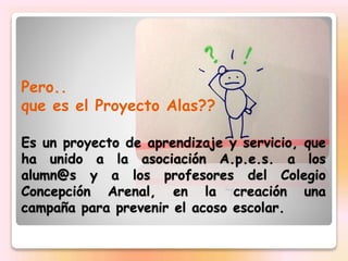 Pero..
que es el Proyecto Alas??
Es un proyecto de aprendizaje y servicio, que
ha unido a la asociación A.p.e.s. a los
alu...