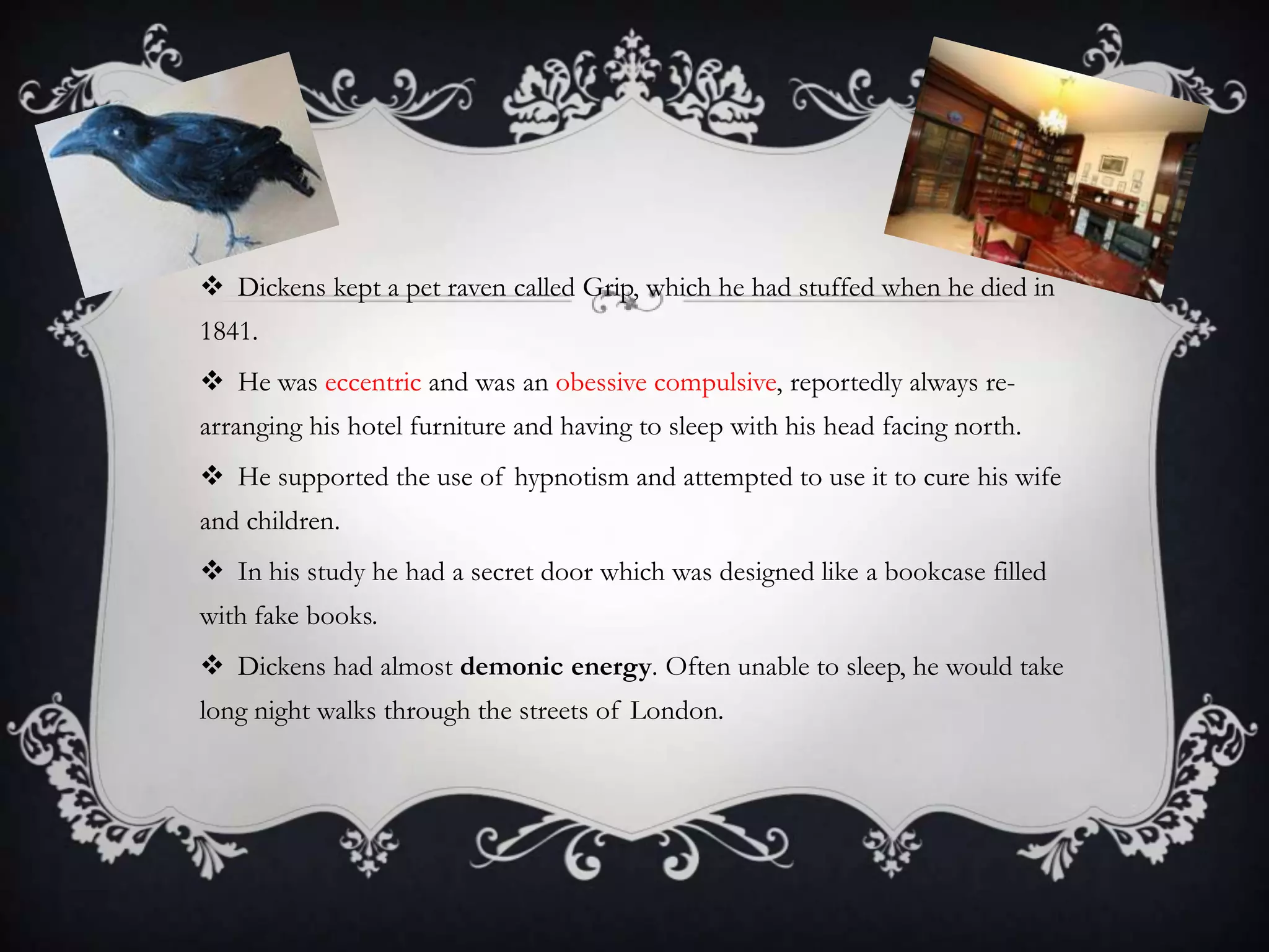  Dickens kept a pet raven called Grip, which he had stuffed when he died in
1841.
 He was eccentric and was an obessive compulsive, reportedly always re-

arranging his hotel furniture and having to sleep with his head facing north.
 He supported the use of hypnotism and attempted to use it to cure his wife
and children.
 In his study he had a secret door which was designed like a bookcase filled
with fake books.
 Dickens had almost demonic energy. Often unable to sleep, he would take
long night walks through the streets of London.

 