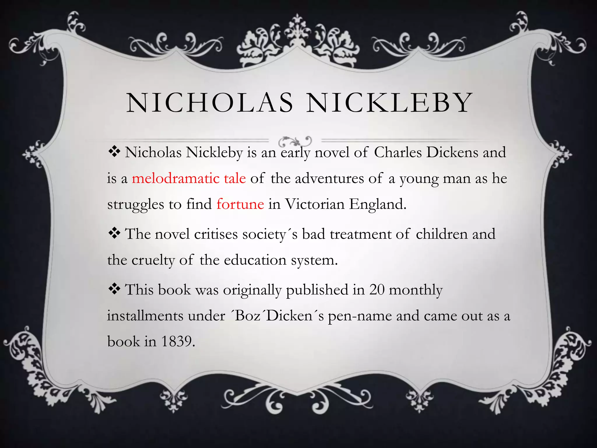 NICHOLAS NICKLEBY
 Nicholas Nickleby is an early novel of Charles Dickens and
is a melodramatic tale of the adventures of a young man as he
struggles to find fortune in Victorian England.

 The novel critises society´s bad treatment of children and
the cruelty of the education system.
 This book was originally published in 20 monthly
installments under ´Boz´Dicken´s pen-name and came out as a
book in 1839.

 