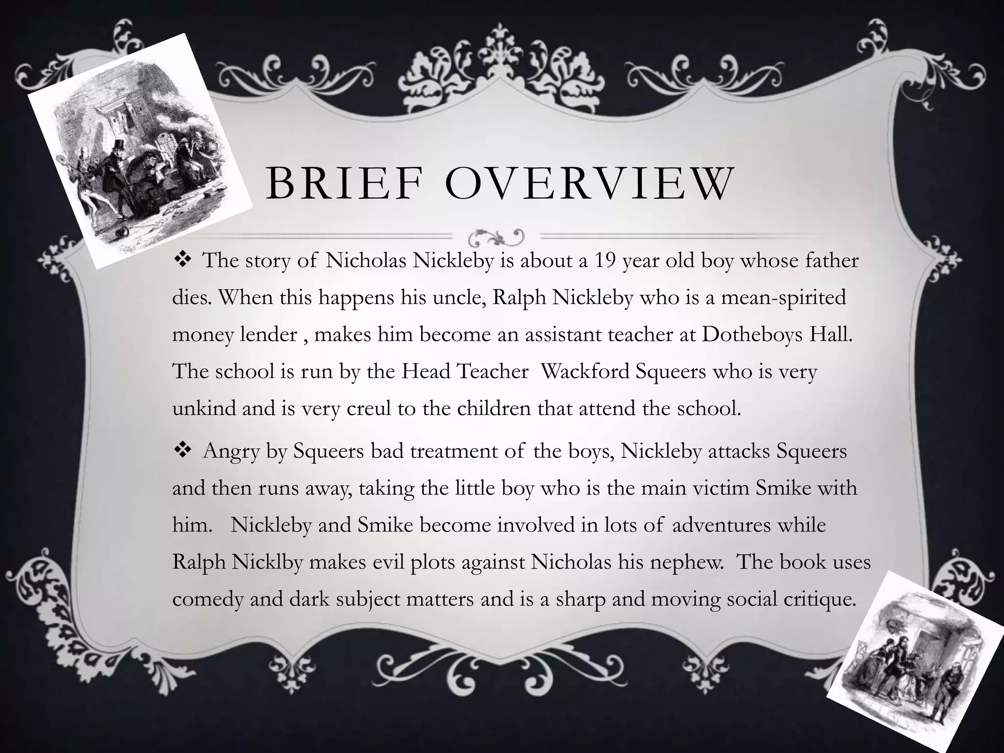 BRIEF OVERVIEW
 The story of Nicholas Nickleby is about a 19 year old boy whose father
dies. When this happens his uncle, Ralph Nickleby who is a mean-spirited

money lender , makes him become an assistant teacher at Dotheboys Hall.
The school is run by the Head Teacher Wackford Squeers who is very
unkind and is very creul to the children that attend the school.
 Angry by Squeers bad treatment of the boys, Nickleby attacks Squeers
and then runs away, taking the little boy who is the main victim Smike with
him. Nickleby and Smike become involved in lots of adventures while
Ralph Nicklby makes evil plots against Nicholas his nephew. The book uses
comedy and dark subject matters and is a sharp and moving social critique.

 
