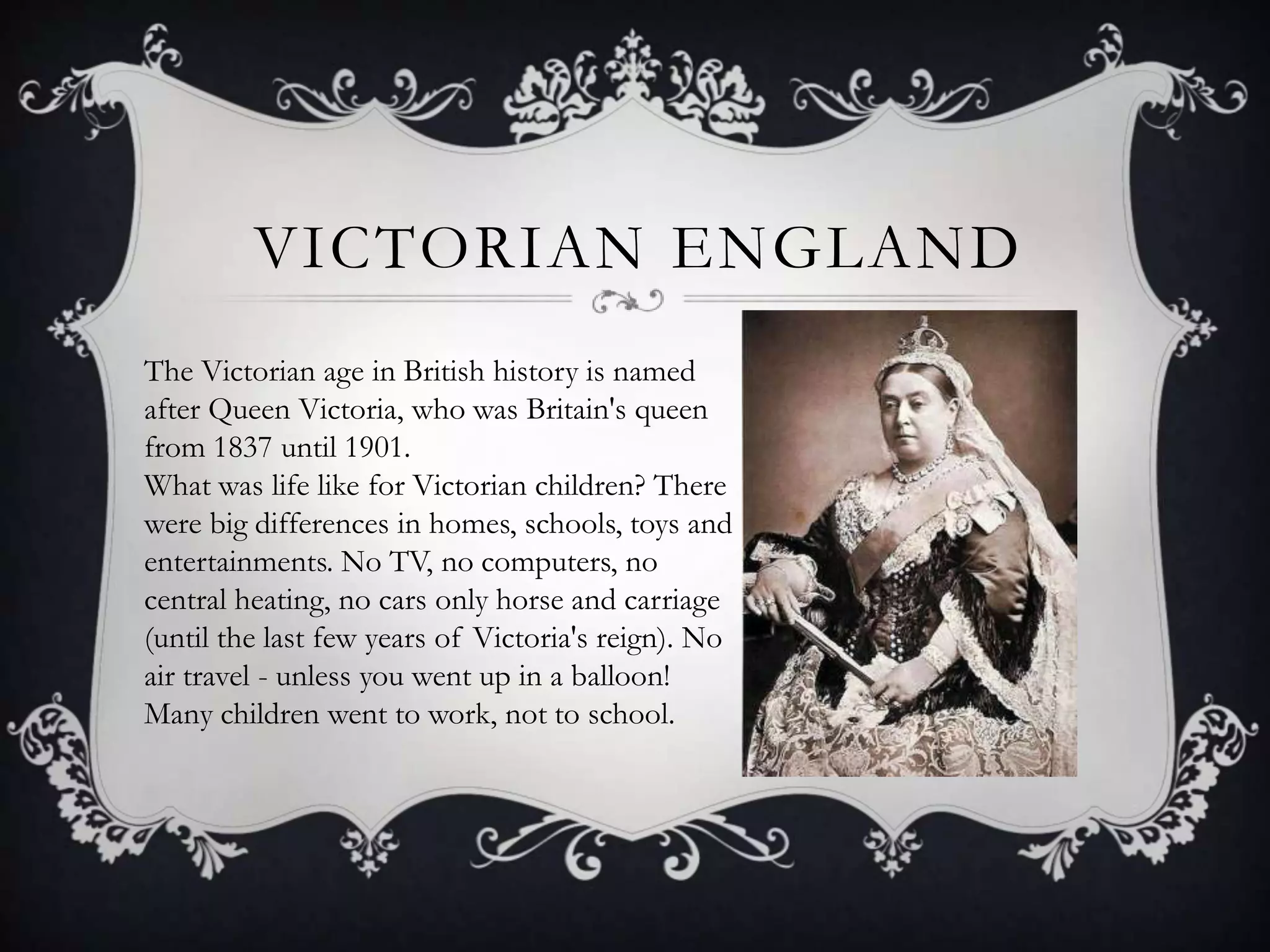 VICTORIAN ENGLAND
The Victorian age in British history is named
after Queen Victoria, who was Britain's queen
from 1837 until 1901.
What was life like for Victorian children? There
were big differences in homes, schools, toys and
entertainments. No TV, no computers, no
central heating, no cars only horse and carriage
(until the last few years of Victoria's reign). No
air travel - unless you went up in a balloon!
Many children went to work, not to school.

 