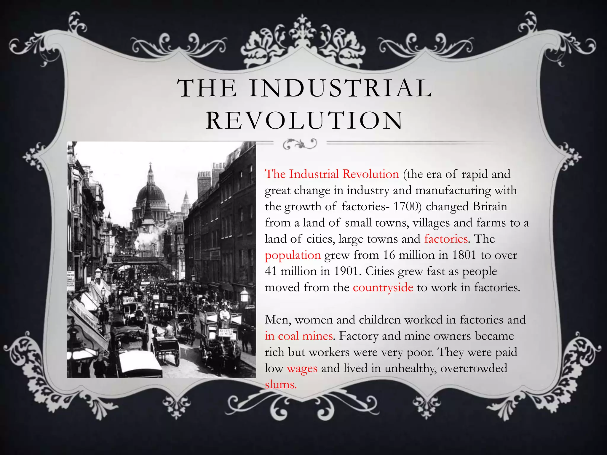 THE INDUSTRIAL
REVOLUTION
The Industrial Revolution (the era of rapid and
great change in industry and manufacturing with
the growth of factories- 1700) changed Britain
from a land of small towns, villages and farms to a
land of cities, large towns and factories. The
population grew from 16 million in 1801 to over
41 million in 1901. Cities grew fast as people
moved from the countryside to work in factories.
Men, women and children worked in factories and
in coal mines. Factory and mine owners became
rich but workers were very poor. They were paid
low wages and lived in unhealthy, overcrowded
slums.

 