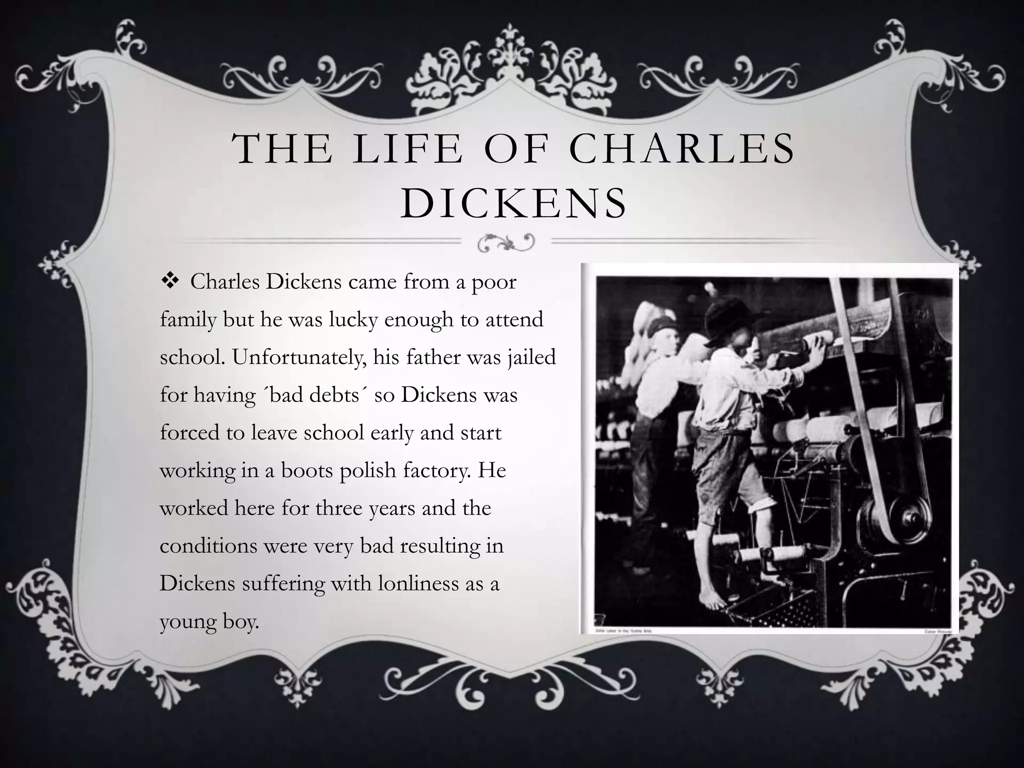 THE LIFE OF CHARLES
DICKENS
 Charles Dickens came from a poor
family but he was lucky enough to attend
school. Unfortunately, his father was jailed
for having ´bad debts´ so Dickens was

forced to leave school early and start
working in a boots polish factory. He
worked here for three years and the
conditions were very bad resulting in
Dickens suffering with lonliness as a
young boy.

 