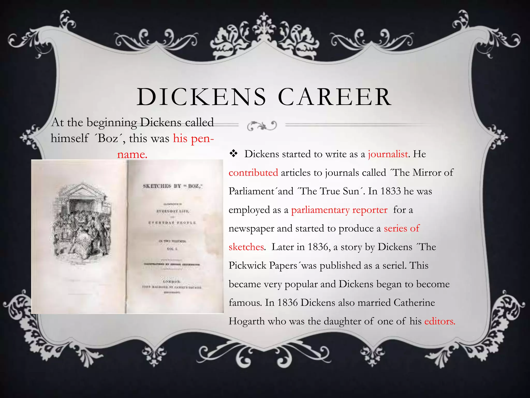DICKENS CAREER
At the beginning Dickens called
himself ´Boz´, this was his penname.

 Dickens started to write as a journalist. He
contributed articles to journals called ´The Mirror of
Parliament´and ´The True Sun´. In 1833 he was
employed as a parliamentary reporter for a
newspaper and started to produce a series of
sketches. Later in 1836, a story by Dickens ´The
Pickwick Papers´was published as a seriel. This
became very popular and Dickens began to become
famous. In 1836 Dickens also married Catherine
Hogarth who was the daughter of one of his editors.

 