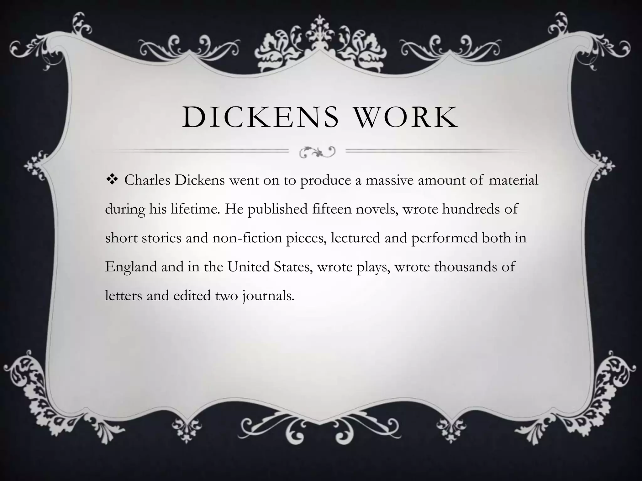 DICKENS WORK
 Charles Dickens went on to produce a massive amount of material
during his lifetime. He published fifteen novels, wrote hundreds of
short stories and non-fiction pieces, lectured and performed both in
England and in the United States, wrote plays, wrote thousands of
letters and edited two journals.

 