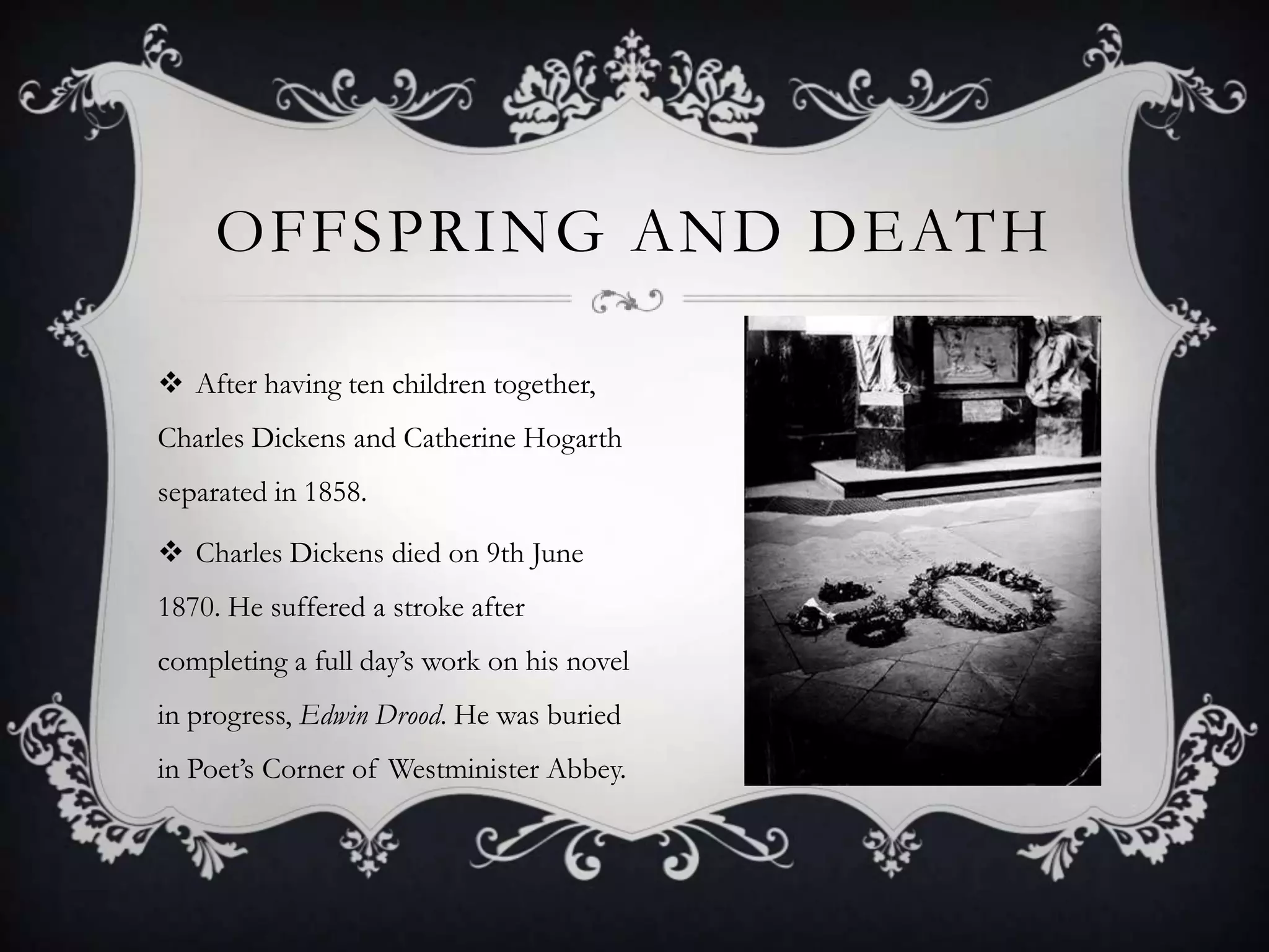 OFFSPRING AND DEATH
 After having ten children together,
Charles Dickens and Catherine Hogarth
separated in 1858.
 Charles Dickens died on 9th June

1870. He suffered a stroke after
completing a full day’s work on his novel
in progress, Edwin Drood. He was buried
in Poet’s Corner of Westminister Abbey.

 