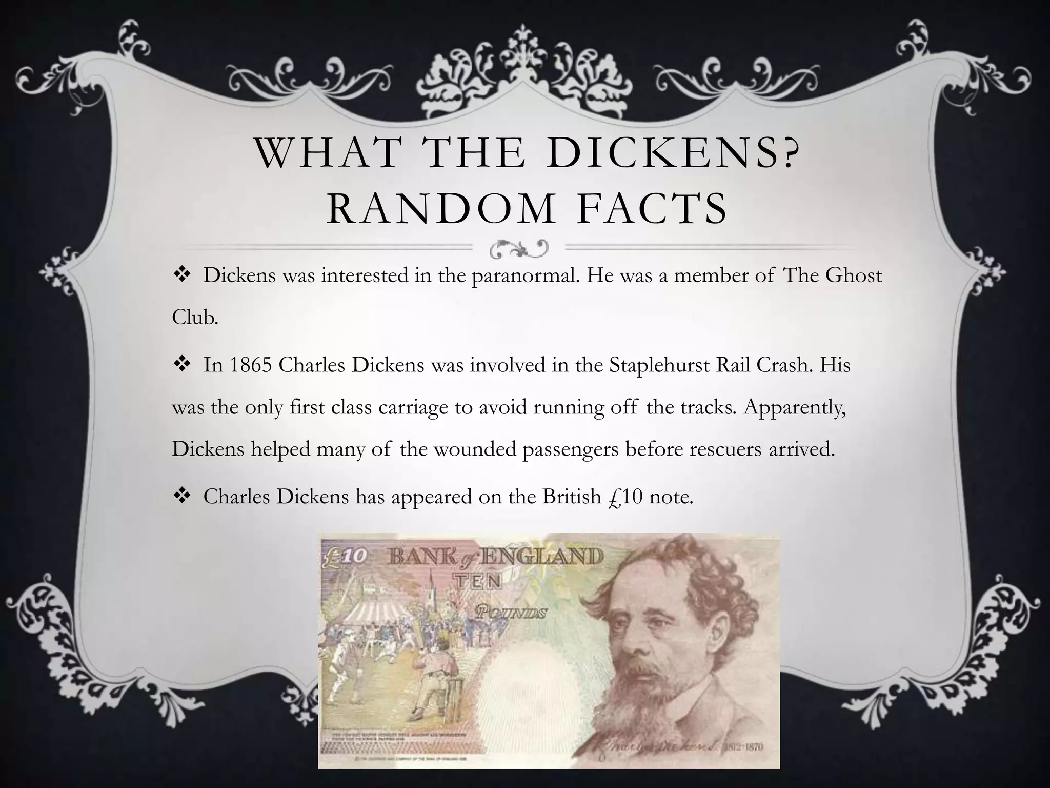 WHAT THE DICKENS ?
RANDOM FACTS
 Dickens was interested in the paranormal. He was a member of The Ghost
Club.

 In 1865 Charles Dickens was involved in the Staplehurst Rail Crash. His
was the only first class carriage to avoid running off the tracks. Apparently,
Dickens helped many of the wounded passengers before rescuers arrived.
 Charles Dickens has appeared on the British £10 note.

 