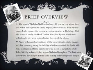 BRIEF OVERVIEW
 The story of Nicholas Nickleby is about a 19 year old boy whose father
dies. When this happens his uncle, Ralph Nickleby who is a mean-spirited

money lender , makes him become an assistant teacher at Dotheboys Hall.
The school is run by the Head Teacher Wackford Squeers who is very
unkind and is very creul to the children that attend the school.
 Angry by Squeers bad treatment of the boys, Nickleby attacks Squeers
and then runs away, taking the little boy who is the main victim Smike with
him. Nickleby and Smike become involved in lots of adventures while
Ralph Nicklby makes evil plots against Nicholas his nephew. The book uses
comedy and dark subject matters and is a sharp and moving social critique.

 