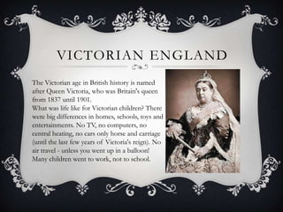 VICTORIAN ENGLAND
The Victorian age in British history is named
after Queen Victoria, who was Britain's queen
from 1837 until 1901.
What was life like for Victorian children? There
were big differences in homes, schools, toys and
entertainments. No TV, no computers, no
central heating, no cars only horse and carriage
(until the last few years of Victoria's reign). No
air travel - unless you went up in a balloon!
Many children went to work, not to school.

 