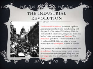 THE INDUSTRIAL
REVOLUTION
The Industrial Revolution (the era of rapid and
great change in industry and manufacturing with
the growth of factories- 1700) changed Britain
from a land of small towns, villages and farms to a
land of cities, large towns and factories. The
population grew from 16 million in 1801 to over
41 million in 1901. Cities grew fast as people
moved from the countryside to work in factories.
Men, women and children worked in factories and
in coal mines. Factory and mine owners became
rich but workers were very poor. They were paid
low wages and lived in unhealthy, overcrowded
slums.

 