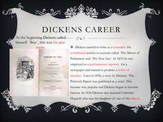 DICKENS CAREER
At the beginning Dickens called
himself ´Boz´, this was his penname.

 Dickens started to write as a journalist. He
contributed articles to journals called ´The Mirror of
Parliament´and ´The True Sun´. In 1833 he was
employed as a parliamentary reporter for a
newspaper and started to produce a series of
sketches. Later in 1836, a story by Dickens ´The
Pickwick Papers´was published as a seriel. This
became very popular and Dickens began to become
famous. In 1836 Dickens also married Catherine
Hogarth who was the daughter of one of his editors.

 