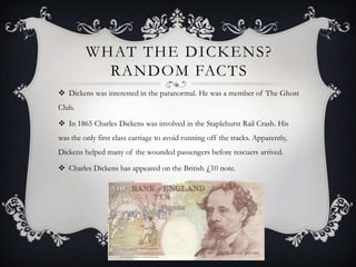 WHAT THE DICKENS ?
RANDOM FACTS
 Dickens was interested in the paranormal. He was a member of The Ghost
Club.

 In 1865 Charles Dickens was involved in the Staplehurst Rail Crash. His
was the only first class carriage to avoid running off the tracks. Apparently,
Dickens helped many of the wounded passengers before rescuers arrived.
 Charles Dickens has appeared on the British £10 note.

 