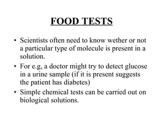 FOOD TESTS Scientists often need to know wether or not a particular type of molecule is present in a solution. For e.g, a doctor might try to detect glucose in a urine sample (if it is present suggests the patient has diabetes) Simple chemical tests can be carried out on biological solutions. 