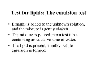 Test for lipids:  The emulsion test Ethanol is added to the unknown solution, and the mixture is gently shaken. The mixture is poured into a test tube containing an equal volume of water. If a lipid is present, a milky- white emulsion is formed. 