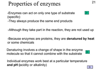 Properties of enzymes -They always produce the same end products -Although they take part in the reaction, they are not used up -Because enzymes are proteins, they are  denatured   by heat or some chemicals Individual enzymes work best at a particular temperature and pH ( acidity or alkalinity) 21 -Enzymes can act on only one type of substrate (specific) Denaturing involves a change of shape in the enzyme molecule so that it cannot combine with the substrate 