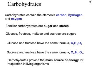 Carbohydrates Carbohydrates contain the elements  carbon ,   hydrogen  and  oxygen Familiar carbohydrates are  sugar  and  starch Glucose, fructose, maltose and sucrose are sugars Glucose and fructose have the same formula,  C 6 H 12 O 6 Sucrose and maltose have the same formula,  C 12 H 22 O 11 Carbohydrates provide the  main source of energy  for respiration in living organisms 3 