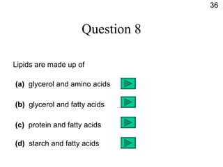 Question 8 Lipids are made up of (a)   glycerol and amino acids (b)   glycerol and fatty acids (c)   protein and fatty acids (d)  starch and fatty acids 36 