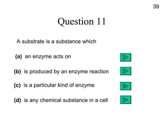 Question 11 A substrate is a substance which (a)  an enzyme acts on (b)   is produced by an enzyme reaction (c)  is a particular kind of enzyme (d)   is any chemical substance in a cell  39 