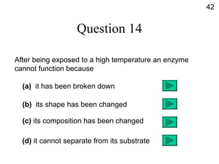 Question 14 After being exposed to a high temperature an enzyme  cannot function because (a)   it has been broken down (b)   its shape has been changed (c)  its composition has been changed (d)  it cannot separate from its substrate 42 
