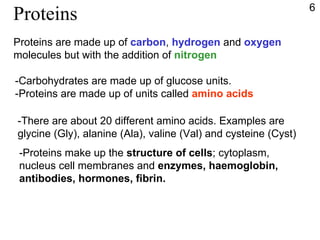 Proteins Proteins are made up of  carbon ,  hydrogen  and  oxygen molecules but with the addition of  nitrogen -Carbohydrates are made up of glucose units. -Proteins are made up of units called  amino acids -There are about 20 different amino acids. Examples are  glycine (Gly), alanine (Ala), valine (Val) and cysteine (Cyst) -Proteins make up the  structure of cells ; cytoplasm, nucleus cell membranes and  enzymes, haemoglobin, antibodies, hormones, fibrin. 6 