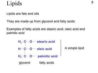 Lipids Lipids are fats and oils They are made up from glycerol and fatty acids Examples of fatty acids are stearic acid, oleic acid and  palmitic acid stearic acid oleic acid palmitic acid fatty acids 8 C C H H 2 H 2 C O O O glycerol A simple lipid 