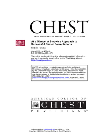 At a Glance: A Stepwise Approach to
  Successful Poster Presentations
  Cindy W. Hamilton

  Chest 2008;134;457-459
  DOI 10.1378/chest.08-1078
  The online version of this article, along with updated information
  and services can be found online on the World Wide Web at:
  http://chestjournal.org


   CHEST is the official journal of the American College of Chest
   Physicians. It has been published monthly since 1935. Copyright 2007
   by the American College of Chest Physicians, 3300 Dundee Road,
   Northbrook IL 60062. All rights reserved. No part of this article or PDF
   may be reproduced or distributed without the prior written permission
   of the copyright holder
   (http://www.chestjournal.org/misc/reprints.shtml). ISSN: 0012-3692.




  Downloaded from chestjournal.org on August 17, 2008
Copyright © 2008 by American College of Chest Physicians
 