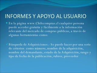 INFORMES Y APOYO AL USUARIO En la página www.Chilecompras.cl cualquier persona puede acceder gratuita y fácilmente a la información relevante del mercado de compras públicas, a través de algunas herramientas como:   Búsqueda de Adquisiciones.- Se  puede hacer por una serie de criterios  como número, nombre de la adquisición, nombre del demandante, estado de la Adquisición, rango y tipo de fecha de la publicación, rubros, proveedor 