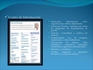 Centro de Información Formación.- Información sobre capacitaciones talleres diplomados Asistencia Técnica.- Información sobre los programas de mejoramiento de gestión Noticias.- Actualidad y archivo de noticias Normatividad.- Ley de compras, reglamentos y otras instructivas Documentos de Apoyo.- Plan estratégico, normativa, manuales, licitaciones, experiencia internacional Informes y estadística.- Ayuda.- respuesta a preguntas frecuentes y asistencia técnica 