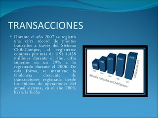 TRANSACCIONES D urante el año 2007 se registró una cifra récord de montos transados a través del Sistema ChileCompra, al registrarse compras por más de US$ 4.458 millones durante el año, cifra superior en un 29% a lo registrado durante el 2006. De esta forma, se mantiene la tendencia creciente de transacciones registrada desde los inicios de operaciones del actual sistema, en el año 2003, hasta la fecha 