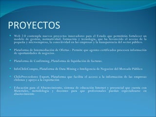 PROYECTOS Web 2.0 contempla nuevos proyectos innovadores para el Estado que permitirán fortalecer un modelo de gestión, normatividad, formación y tecnología, que ha favorecido el acceso de la pequeña y microempresa, la conectividad en las empresas y la transparencia del sector público. Plataforma de Intermediación de Ofertas.- Permite que agentes certificados procesen información de oportunidades de negocios. Plataforma de Confirming, Plataforma de liquidación de facturas. InfoChileCompra, Plataforma de Data Mining e Inteligencia de Negocios del Mercado Público   ChileProveedores Export, Plataforma que facilita el acceso a la información de las empresas chilenas y apoyo a la exportación Educación para el Abastecimiento, sistema de educación Internet y presencial que cuenta con Materiales, metodología y docentes para que profesionales puedan especializarse en abastecimiento 