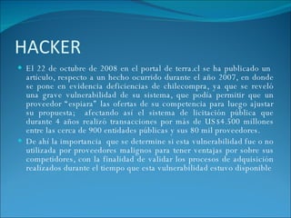 HACKER  El   22 de octubre de 2008 en el portal de terra.cl se ha publicado un  artículo, respecto a un hecho ocurrido durante el año 2007, en donde se pone en evidencia deficiencias   de chilecompra, ya que se reveló una grave vulnerabilidad de su sistema, que podía permitir que un proveedor “espiara” las ofertas de su competencia para luego ajustar su propuesta;  afectando así el sistema de licitación pública que durante 4 años realizó transacciones por más de US$4.500 millones entre las cerca de 900 entidades públicas y sus 80 mil proveedores. De ahí la importancia  que se determine si esta vulnerabilidad fue o no utilizada por proveedores malignos para tener ventajas por sobre sus competidores, con la finalidad de validar los procesos de adquisición realizados durante el tiempo que esta vulnerabilidad estuvo disponible 