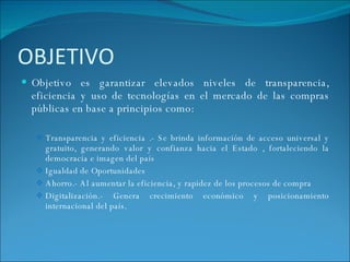 OBJETIVO  Objetivo es garantizar elevados niveles de transparencia, eficiencia y uso de tecnologías en el mercado de las compras públicas en base a principios como: Transparencia y eficiencia .- Se brinda información de acceso universal y gratuito, generando valor y confianza hacia el Estado , fortaleciendo la democracia e imagen del país Igualdad de Oportunidades Ahorro.- Al aumentar la eficiencia, y rapidez de los procesos de compra Digitalización.- Genera crecimiento económico y posicionamiento internacional del país.  