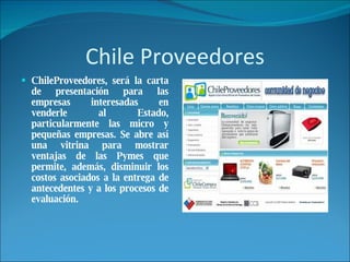 Chile Proveedores ChileProveedores, será la carta de presentación para las empresas interesadas en venderle al Estado, particularmente las micro y pequeñas empresas. Se abre así una vitrina para mostrar ventajas de las Pymes que permite, además, disminuir los costos asociados a la entrega de antecedentes y a los procesos de evaluación. 