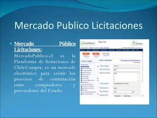 Mercado Publico Licitaciones Mercado Público Licitaciones:  MercadoPublico.cl es la Plataforma de licitaciones de ChileCompra, es un mercado electrónico para asistir los procesos de contratación entre compradores y proveedores del Estado.  