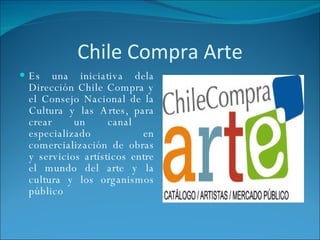 Chile Compra Arte Es una iniciativa dela Dirección Chile Compra y el Consejo Nacional de la Cultura y las Artes, para crear un canal  especializado en comercialización de obras y servicios artísticos entre el mundo del arte y la cultura y los organismos público 