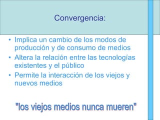 Implica un cambio de los modos de producción y de consumo de medios Altera la relación entre las tecnologías existentes y el público Permite la interacción de los viejos y nuevos medios Convergencia: "los viejos medios nunca mueren" 