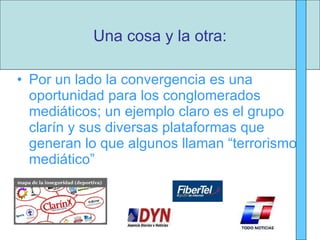 Por un lado la convergencia es una oportunidad para los conglomerados mediáticos; un ejemplo claro es el grupo clarín y sus diversas plataformas que generan lo que algunos llaman “terrorismo mediático” Una cosa y la otra: 
