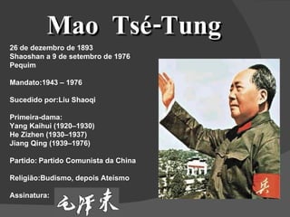 Mao  Tsé-Tung 26 de dezembro de 1893 Shaoshan a 9 de setembro de 1976 Pequim Mandato:1943 – 1976 Sucedido por:Liu Shaoqi Primeira-dama: Yang Kaihui (1920–1930) He Zizhen (1930–1937) Jiang Qing (1939–1976) Partido: Partido Comunista da China Religião:Budismo, depois Ateísmo Assinatura: 