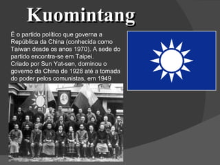 Kuomintang É o partido político que governa a República da China (conhecida como Taiwan desde os anos 1970). A sede do partido encontra-se em Taipei. Criado por Sun Yat-sen, dominou o governo da China de 1928 até a tomada do poder pelos comunistas, em 1949 